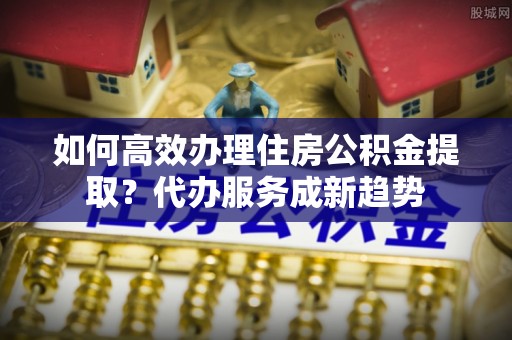 香坊如何高效办理住房公积金提取？代办服务成新趋势