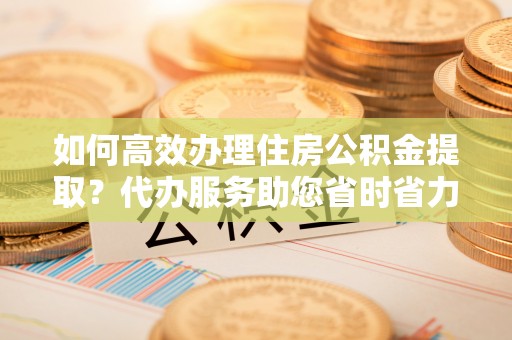香坊如何高效办理住房公积金提取？代办服务助您省时省力