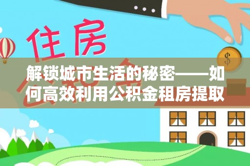 香坊解锁城市生活的秘密——如何高效利用公积金租房提取政策优化居住体验