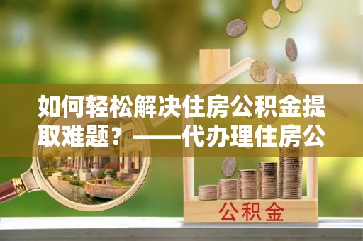 香坊如何轻松解决住房公积金提取难题？——代办理住房公积金提取服务解析