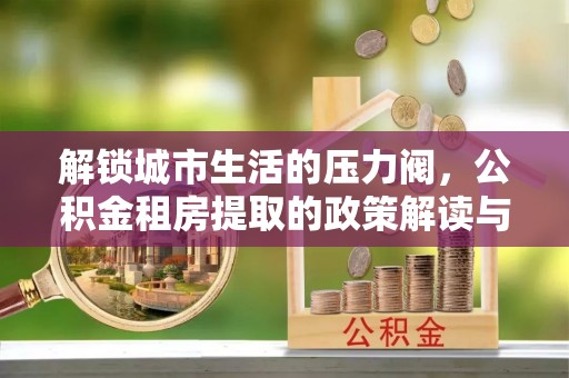 香坊解锁城市生活的压力阀，公积金租房提取的政策解读与实践指南
