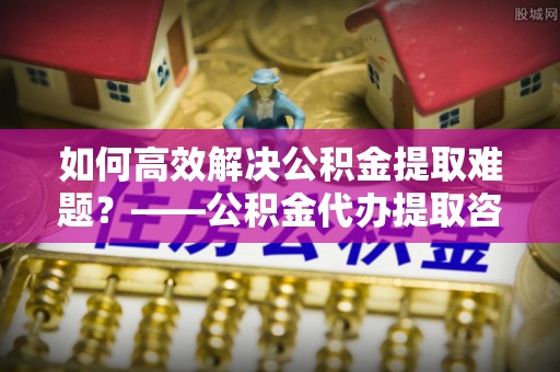 香坊如何高效解决公积金提取难题？——公积金代办提取咨询服务全解析