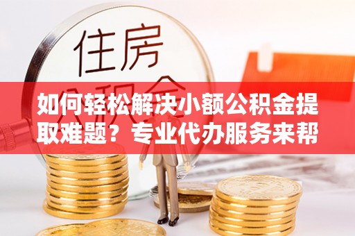 香坊如何轻松解决小额公积金提取难题？专业代办服务来帮忙