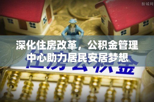 香坊深化住房改革，公积金管理中心助力居民安居梦想