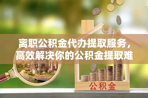 香坊离职公积金代办提取服务，高效解决你的公积金提取难题