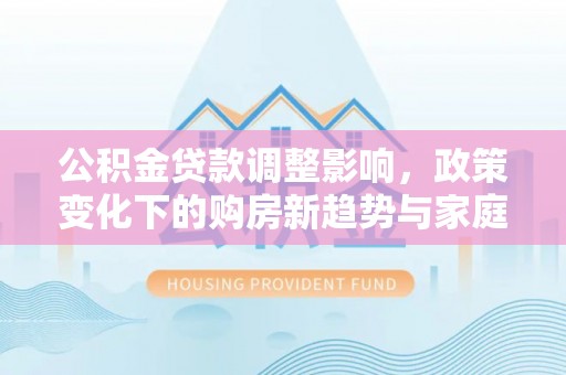 香坊公积金贷款调整影响，政策变化下的购房新趋势与家庭财务规划