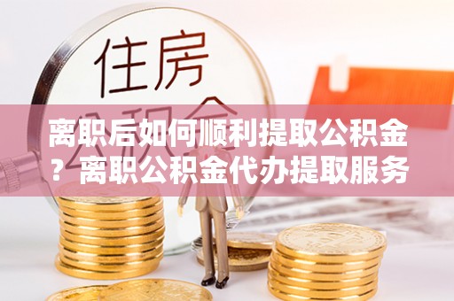 香坊离职后如何顺利提取公积金？离职公积金代办提取服务助力无忧办理