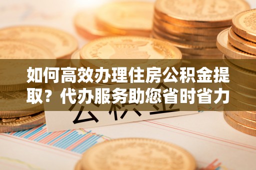 香坊如何高效办理住房公积金提取？代办服务助您省时省力