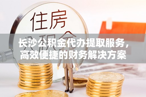 香坊长沙公积金代办提取服务，高效便捷的财务解决方案