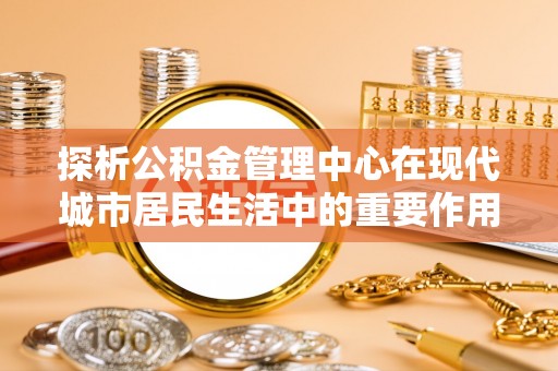 香坊探析公积金管理中心在现代城市居民生活中的重要作用