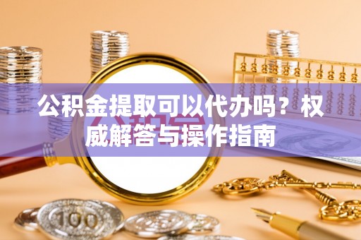 香坊公积金提取可以代办吗？权威解答与操作指南
