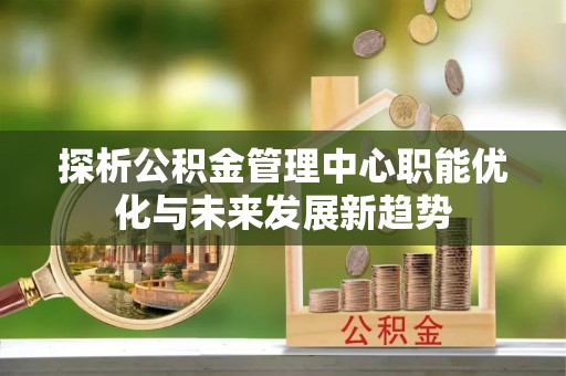 香坊探析公积金管理中心职能优化与未来发展新趋势