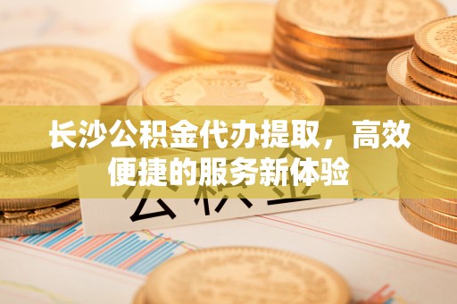 香坊长沙公积金代办提取，高效便捷的服务新体验