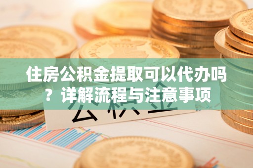 香坊住房公积金提取可以代办吗？详解流程与注意事项