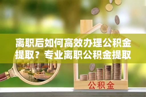 香坊离职后如何高效办理公积金提取？专业离职公积金提取代办服务指南