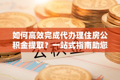 香坊如何高效完成代办理住房公积金提取？一站式指南助您轻松搞定