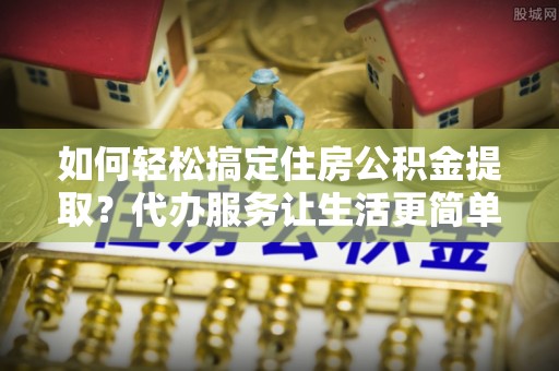 香坊如何轻松搞定住房公积金提取？代办服务让生活更简单