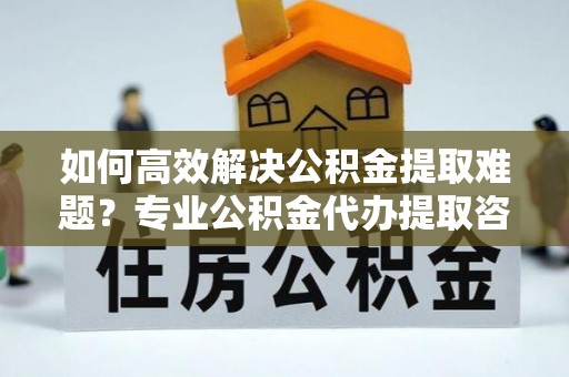 香坊如何高效解决公积金提取难题？专业公积金代办提取咨询服务来助力