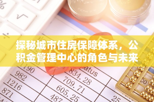 香坊探秘城市住房保障体系，公积金管理中心的角色与未来